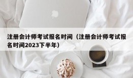 注册会计师考试报名时间（注册会计师考试报名时间2023下半年）