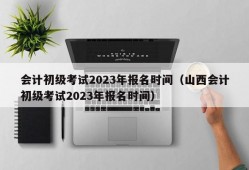 会计初级考试2023年报名时间（山西会计初级考试2023年报名时间）