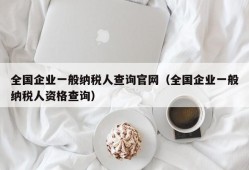 全国企业一般纳税人查询官网（全国企业一般纳税人资格查询）