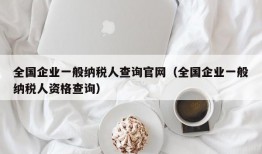 全国企业一般纳税人查询官网（全国企业一般纳税人资格查询）