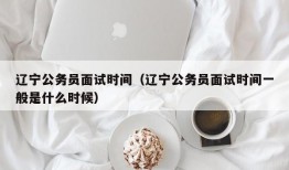 辽宁公务员面试时间（辽宁公务员面试时间一般是什么时候）