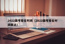 2022国考报名时间（2022国考报名时间截止）