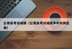 公务员考试成绩（公务员考试成绩多长时间出来）