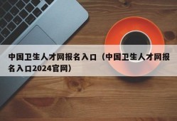 中国卫生人才网报名入口（中国卫生人才网报名入口2024官网）