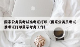 国家公务员考试准考证打印（国家公务员考试准考证打印显示考务工作）