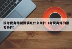 报考税务师需要满足什么条件（考税务师的报考条件）