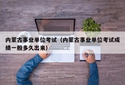 内蒙古事业单位考试（内蒙古事业单位考试成绩一般多久出来）