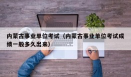 内蒙古事业单位考试（内蒙古事业单位考试成绩一般多久出来）