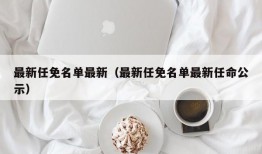 最新任免名单最新（最新任免名单最新任命公示）