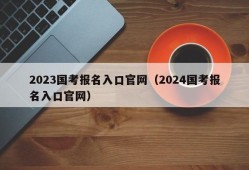 2023国考报名入口官网（2024国考报名入口官网）