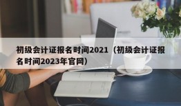 初级会计证报名时间2021（初级会计证报名时间2023年官网）