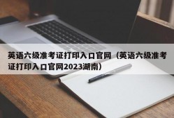 英语六级准考证打印入口官网（英语六级准考证打印入口官网2023湖南）