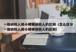 一般纳税人和小规模纳税人的区别（怎么区分一般纳税人和小规模纳税人的区别）