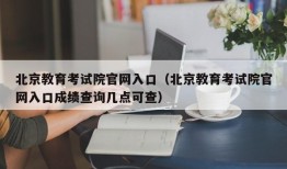 北京教育考试院官网入口（北京教育考试院官网入口成绩查询几点可查）