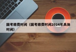 国考缴费时间（国考缴费时间2024年具体时间）