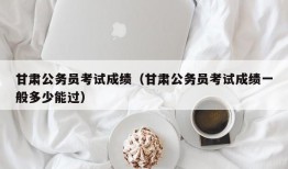 甘肃公务员考试成绩（甘肃公务员考试成绩一般多少能过）