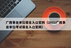 广西事业单位报名入口官网（2021广西事业单位考试报名入口官网）