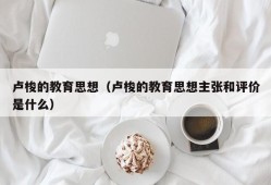 卢梭的教育思想（卢梭的教育思想主张和评价是什么）