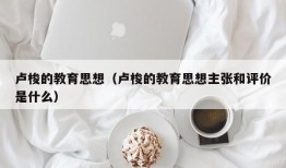 卢梭的教育思想（卢梭的教育思想主张和评价是什么）