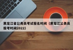 黑龙江省公务员考试报名时间（黑龙江公务员报考时间2022）