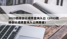 2023初级会计成绩查询入口（2023初级会计成绩查询入口陕西省）