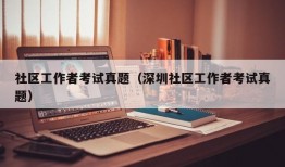 社区工作者考试真题（深圳社区工作者考试真题）