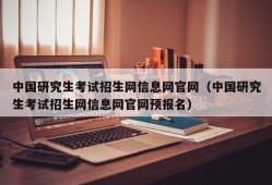 中国研究生考试招生网信息网官网（中国研究生考试招生网信息网官网预报名）