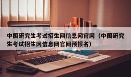 中国研究生考试招生网信息网官网（中国研究生考试招生网信息网官网预报名）