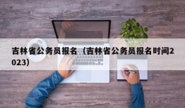 吉林省公务员报名（吉林省公务员报名时间2023）