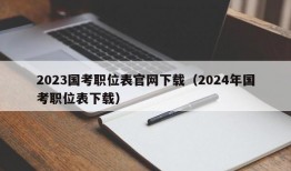 2023国考职位表官网下载（2024年国考职位表下载）