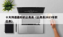 十大待遇最好的公务员（公务员2023年职位表）