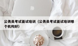 公务员考试面试培训（公务员考试面试培训哪个机构好）