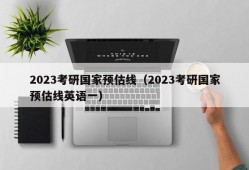 2023考研国家预估线（2023考研国家预估线英语一）