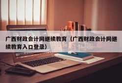 广西财政会计网继续教育（广西财政会计网继续教育入口登录）