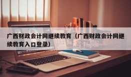 广西财政会计网继续教育（广西财政会计网继续教育入口登录）