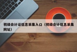 初级会计证信息采集入口（初级会计信息采集网址）