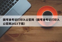 国考准考证打印入口官网（国考准考证打印入口官网2023下载）