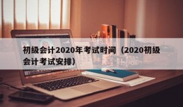 初级会计2020年考试时间（2020初级会计考试安排）