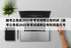 国考公务员2021年考试成绩公布时间（国考公务员2021年考试成绩公布时间是几号）