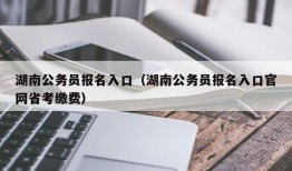 湖南公务员报名入口（湖南公务员报名入口官网省考缴费）