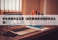 新车购置税怎么算（旧车置换新车购置税怎么算）