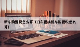 新车购置税怎么算（旧车置换新车购置税怎么算）