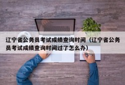 辽宁省公务员考试成绩查询时间（辽宁省公务员考试成绩查询时间过了怎么办）