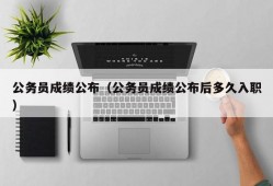 公务员成绩公布（公务员成绩公布后多久入职）