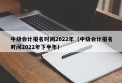 中级会计报名时间2022年（中级会计报名时间2022年下半年）