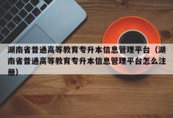 湖南省普通高等教育专升本信息管理平台（湖南省普通高等教育专升本信息管理平台怎么注册）