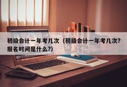 初级会计一年考几次（初级会计一年考几次?报名时间是什么?）