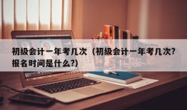 初级会计一年考几次（初级会计一年考几次?报名时间是什么?）