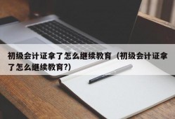 初级会计证拿了怎么继续教育（初级会计证拿了怎么继续教育?）