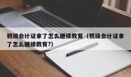 初级会计证拿了怎么继续教育（初级会计证拿了怎么继续教育?）